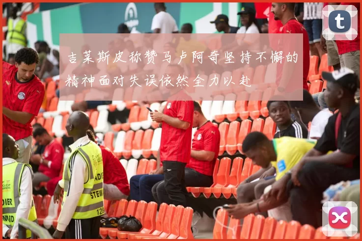 吉莱斯皮称赞马卢阿奇坚持不懈的精神面对失误依然全力以赴
