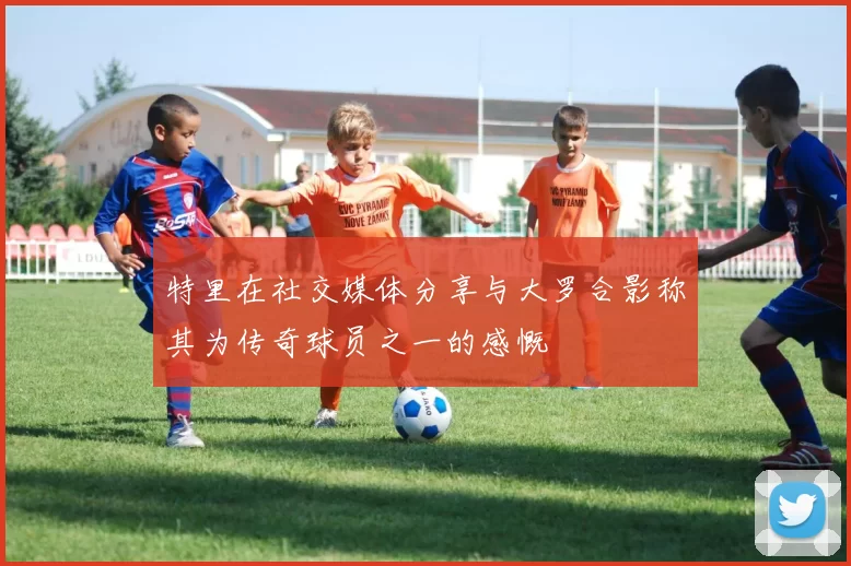 特里在社交媒体分享与大罗合影称其为传奇球员之一的感慨