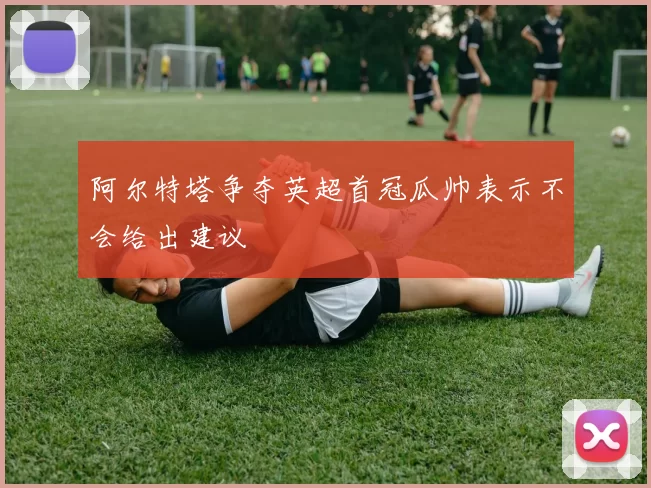 阿尔特塔争夺英超首冠瓜帅表示不会给出建议