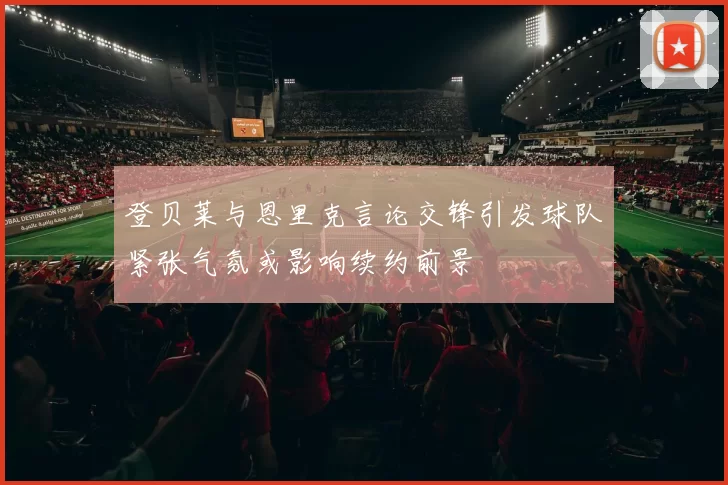 登贝莱与恩里克言论交锋引发球队紧张气氛或影响续约前景