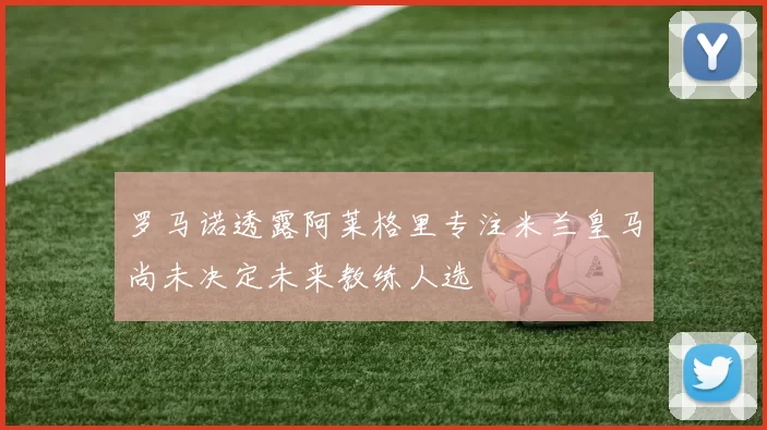 罗马诺透露阿莱格里专注米兰皇马尚未决定未来教练人选