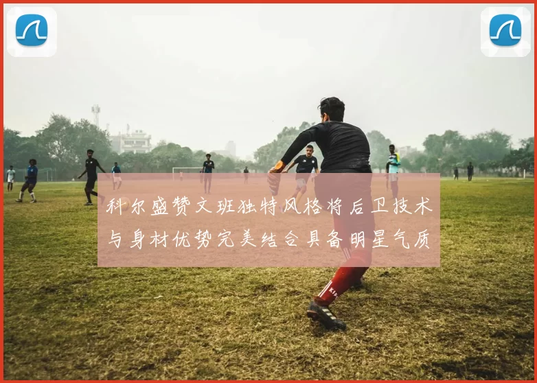 科尔盛赞文班独特风格将后卫技术与身材优势完美结合具备明星气质与球队形象