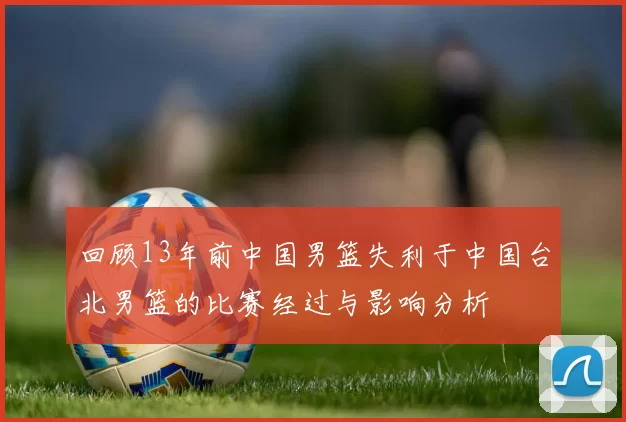 回顾13年前中国男篮失利于中国台北男篮的比赛经过与影响分析