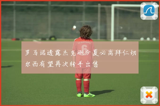 罗马诺透露杰克逊今夏必离拜仁切尔西有望再次转手出售