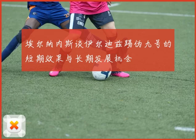 埃尔纳内斯谈伊尔迪兹踢伪九号的短期效果与长期发展机会