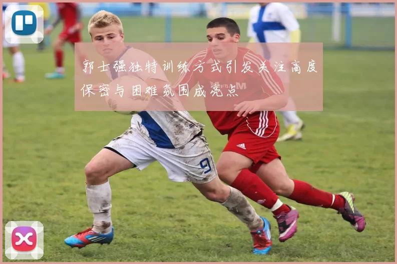 郭士强独特训练方式引发关注高度保密与困难氛围成亮点