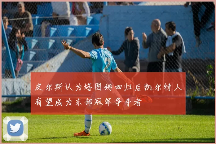 皮尔斯认为塔图姆回归后凯尔特人有望成为东部冠军争夺者
