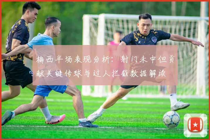 梅西半场表现分析：射门未中但贡献关键传球与过人拦截数据解读
