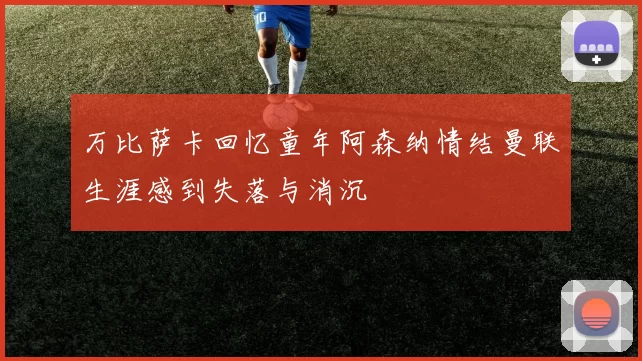 万比萨卡回忆童年阿森纳情结曼联生涯感到失落与消沉