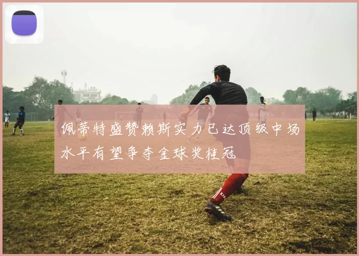佩蒂特盛赞赖斯实力已达顶级中场水平有望争夺金球奖桂冠