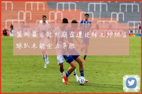 篮网最后时刻崩盘遭逆转主帅坦言球队未能全力争胜
