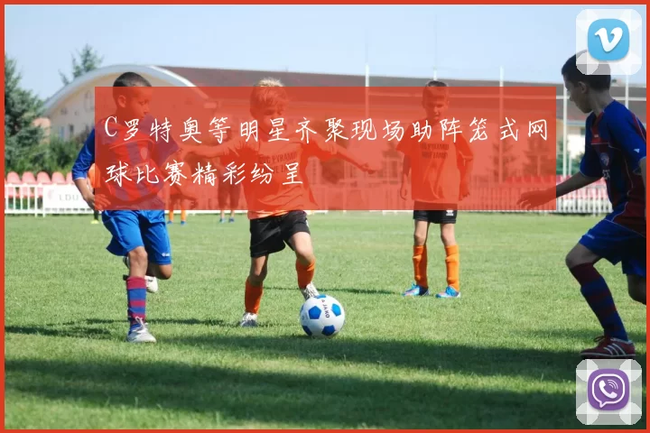 C罗特奥等明星齐聚现场助阵笼式网球比赛精彩纷呈