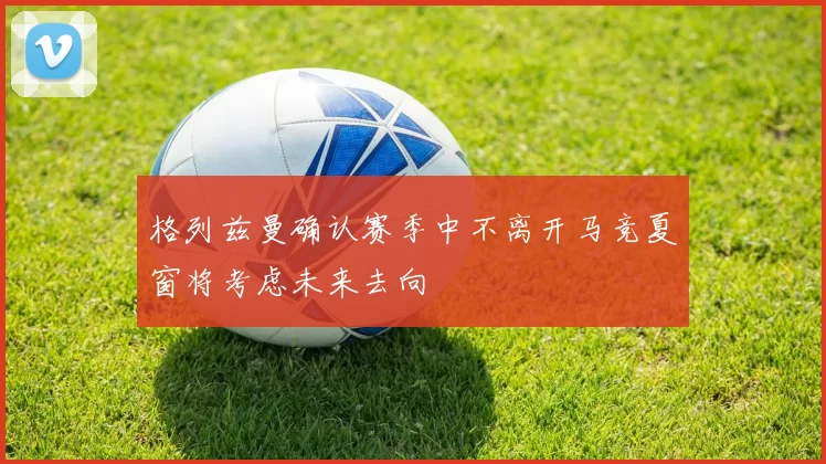 格列兹曼确认赛季中不离开马竞夏窗将考虑未来去向