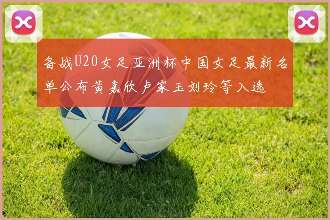 备战U20女足亚洲杯中国女足最新名单公布黄嘉欣卢家玉刘玲等入选