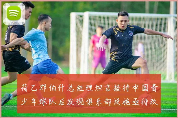 荷乙邓伯什总经理坦言接待中国青少年球队后发现俱乐部设施亟待改善