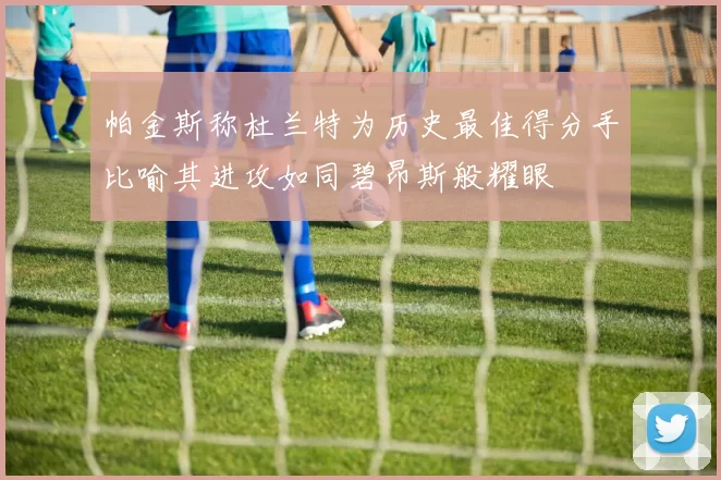 帕金斯称杜兰特为历史最佳得分手比喻其进攻如同碧昂斯般耀眼