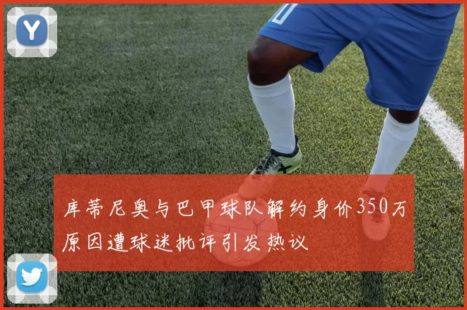 库蒂尼奥与巴甲球队解约身价350万原因遭球迷批评引发热议