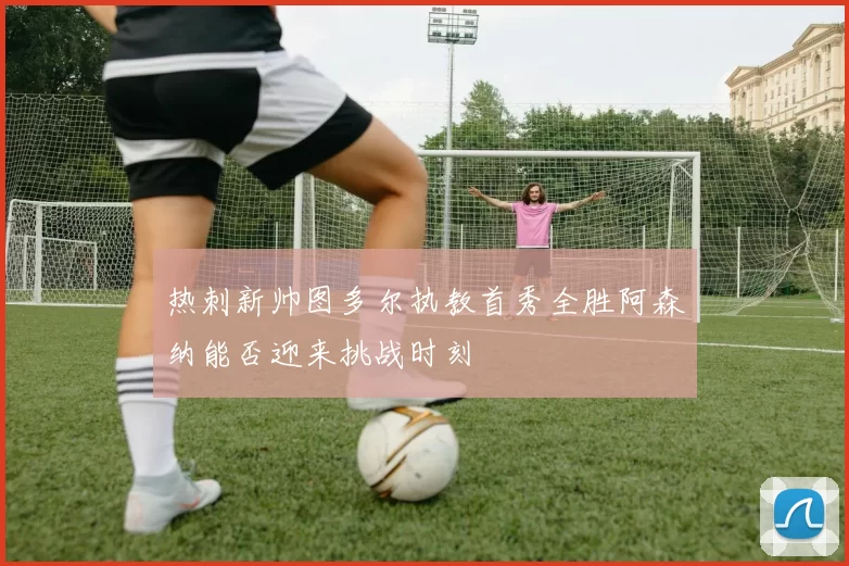热刺新帅图多尔执教首秀全胜阿森纳能否迎来挑战时刻