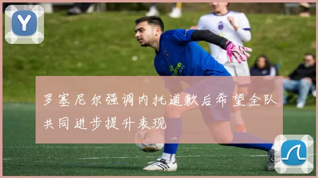 罗塞尼尔强调内托道歉后希望全队共同进步提升表现