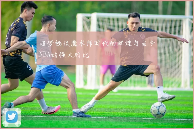 追梦畅谈魔术师时代的辉煌与当今NBA的强大对比